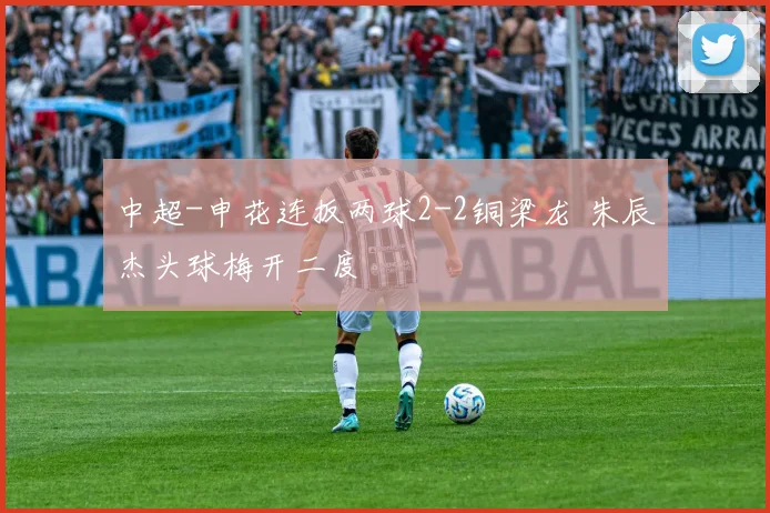 中超-申花连扳两球2-2铜梁龙 朱辰杰头球梅开二度