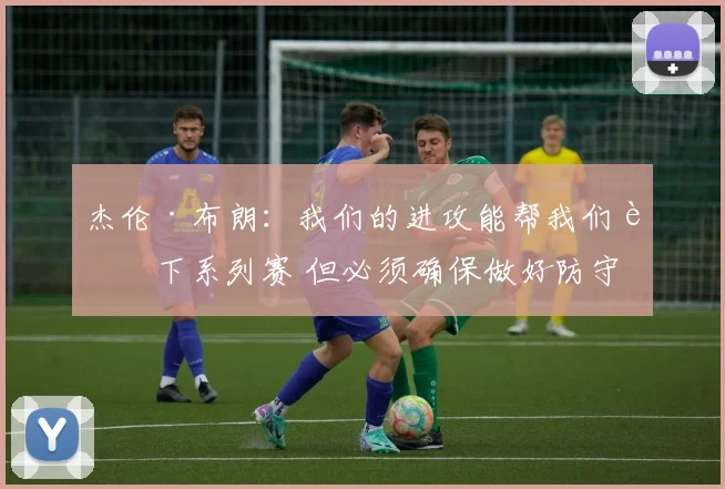 杰伦·布朗：我们的进攻能帮我们赢下系列赛 但必须确保做好防守