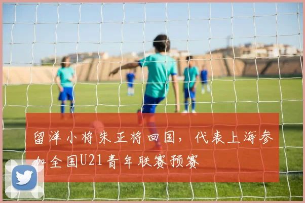 留洋小将朱正将回国，代表上海参加全国U21青年联赛预赛