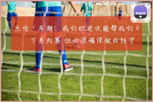 杰伦·布朗：我们的进攻能帮我们赢下系列赛 但必须确保做好防守