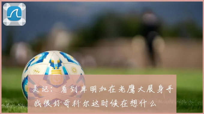 美记：看到库明加在老鹰大展身手 我很好奇科尔这时候在想什么