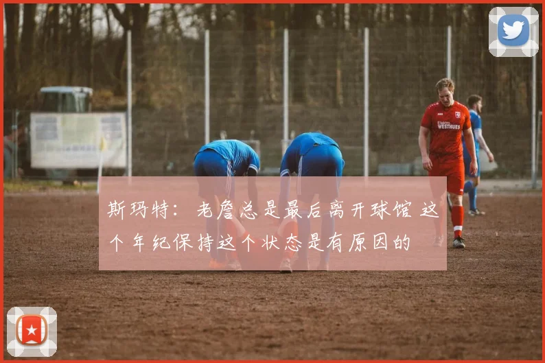 斯玛特：老詹总是最后离开球馆 这个年纪保持这个状态是有原因的