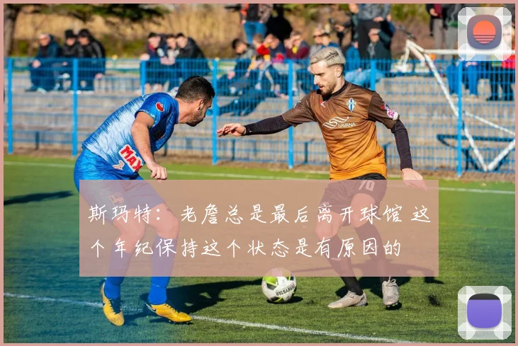 斯玛特：老詹总是最后离开球馆 这个年纪保持这个状态是有原因的