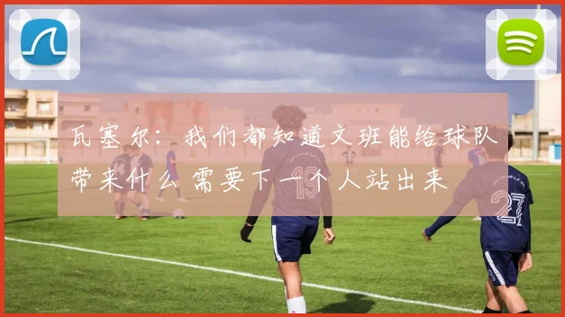 瓦塞尔：我们都知道文班能给球队带来什么 需要下一个人站出来