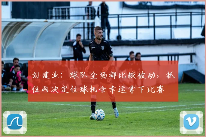 刘建业：球队全场都比较被动，抓住两次定位球机会幸运拿下比赛
